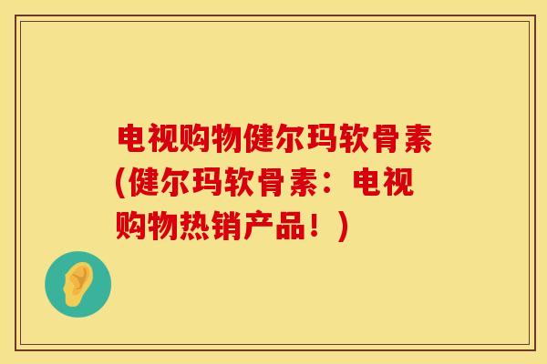 电视购物健尔玛软骨素(健尔玛软骨素：电视购物热销产品！)