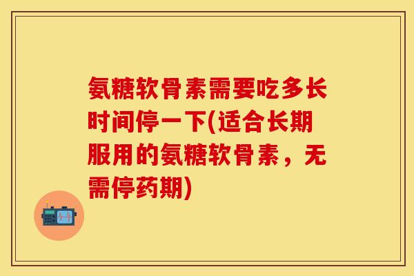 氨糖软骨素需要吃多长时间停一下(适合长期服用的氨糖软骨素，无需停药期)