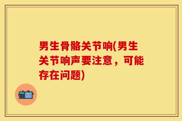 男生骨骼关节响(男生关节响声要注意，可能存在问题)