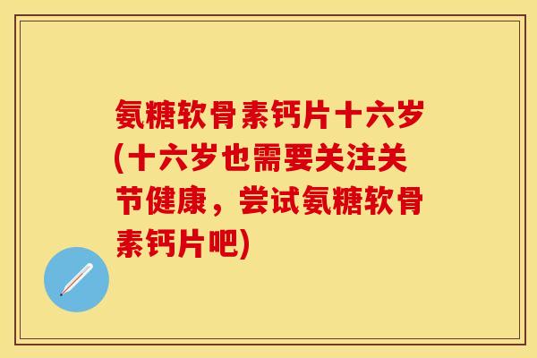 氨糖软骨素钙片十六岁(十六岁也需要关注关节健康，尝试氨糖软骨素钙片吧)