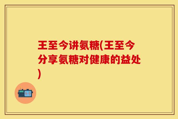 王至今讲氨糖(王至今分享氨糖对健康的益处)