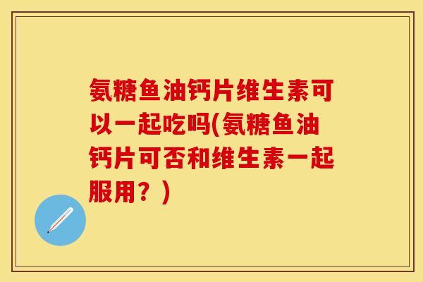 氨糖鱼油钙片维生素可以一起吃吗(氨糖鱼油钙片可否和维生素一起服用？)