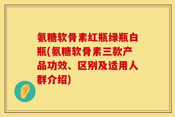 氨糖软骨素红瓶绿瓶白瓶(氨糖软骨素三款产品功效、区别及适用人群介绍) 氨糖软骨素红瓶绿瓶白瓶(氨糖软骨素三款产品功效、区别及适用人群介绍)