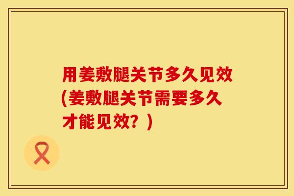 用姜敷腿关节多久见效(姜敷腿关节需要多久才能见效？)