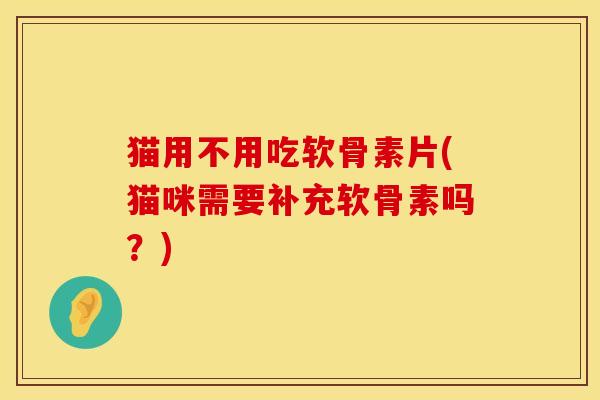 猫用不用吃软骨素片(猫咪需要补充软骨素吗？)