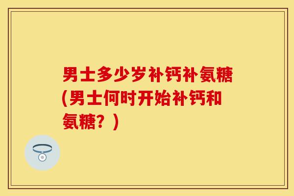 男士多少岁补钙补氨糖(男士何时开始补钙和氨糖？)