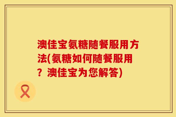 澳佳宝氨糖随餐服用方法(氨糖如何随餐服用？澳佳宝为您解答)