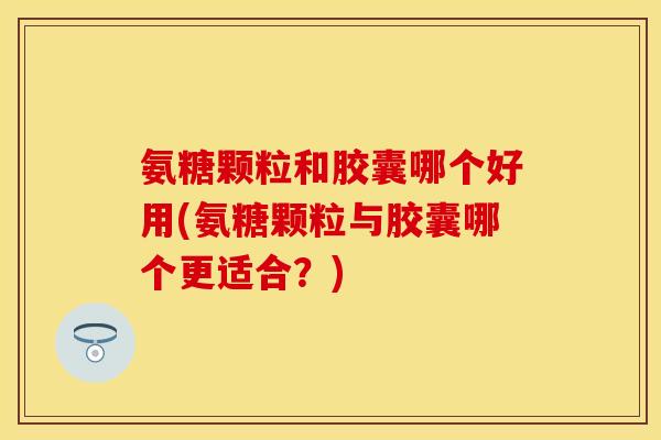氨糖颗粒和胶囊哪个好用(氨糖颗粒与胶囊哪个更适合？)