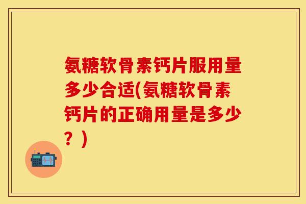 氨糖软骨素钙片服用量多少合适(氨糖软骨素钙片的正确用量是多少？)