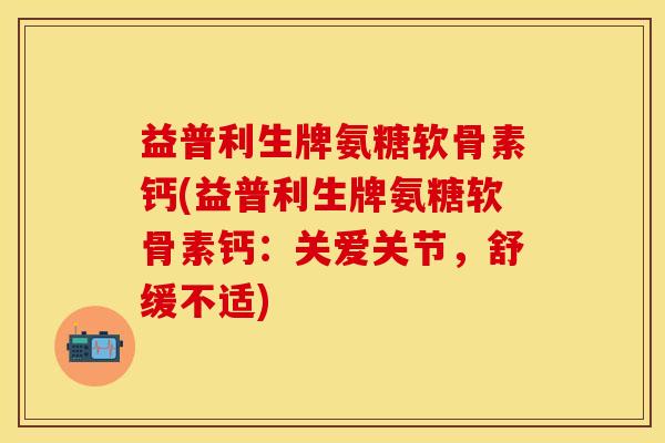 益普利生牌氨糖软骨素钙(益普利生牌氨糖软骨素钙：关爱关节，舒缓不适)