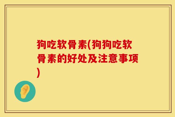 狗吃软骨素(狗狗吃软骨素的好处及注意事项)