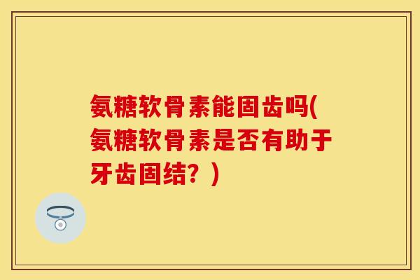 氨糖软骨素能固齿吗(氨糖软骨素是否有助于牙齿固结？)