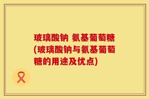 玻璃酸钠 氨基葡萄糖(玻璃酸钠与氨基葡萄糖的用途及优点)