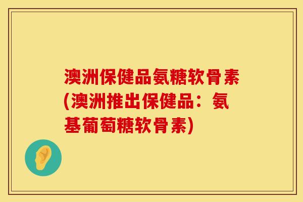 澳洲保健品氨糖软骨素(澳洲推出保健品：氨基葡萄糖软骨素)