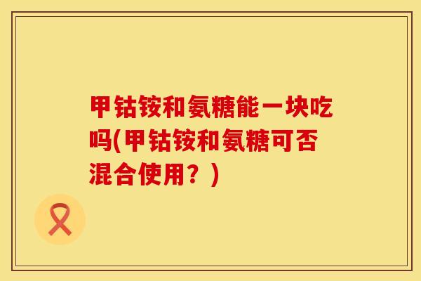 甲钴铵和氨糖能一块吃吗(甲钴铵和氨糖可否混合使用？)