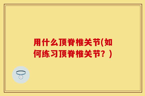用什么顶脊椎关节(如何练习顶脊椎关节？)