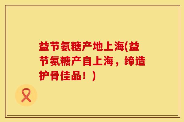 益节氨糖产地上海(益节氨糖产自上海，缔造护骨佳品！)