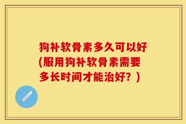 狗补软骨素多久可以好(服用狗补软骨素需要多长时间才能治好？)