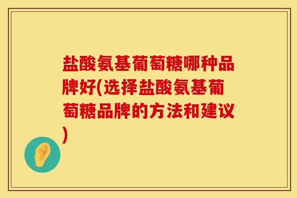 盐酸氨基葡萄糖哪种品牌好(选择盐酸氨基葡萄糖品牌的方法和建议)