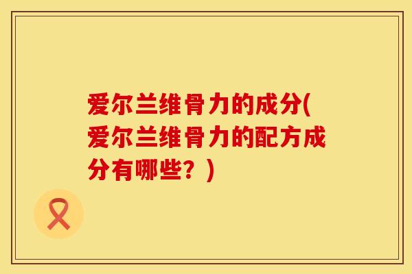 爱尔兰维骨力的成分(爱尔兰维骨力的配方成分有哪些？)
