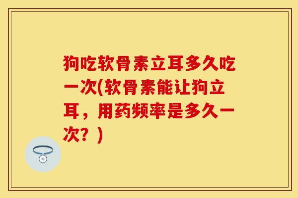 狗吃软骨素立耳多久吃一次(软骨素能让狗立耳，用药频率是多久一次？)
