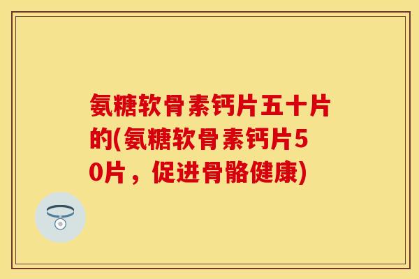 氨糖软骨素钙片五十片的(氨糖软骨素钙片50片，促进骨骼健康)