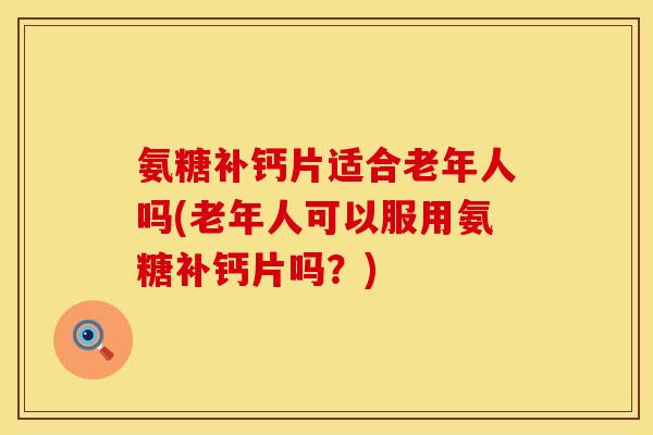 氨糖补钙片适合老年人吗(老年人可以服用氨糖补钙片吗？)