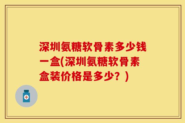 深圳氨糖软骨素多少钱一盒(深圳氨糖软骨素盒装价格是多少？)
