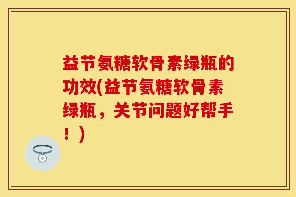 益节氨糖软骨素绿瓶的功效(益节氨糖软骨素绿瓶，关节问题好帮手！)