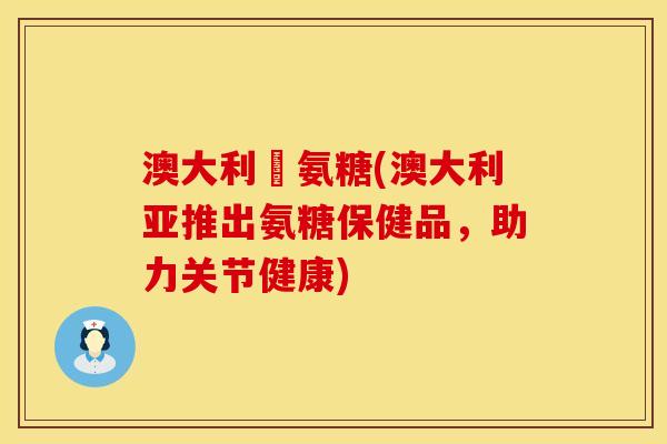 澳大利亞氨糖(澳大利亚推出氨糖保健品，助力关节健康)