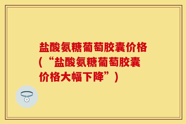 盐酸氨糖葡萄胶囊价格(“盐酸氨糖葡萄胶囊价格大幅下降”)