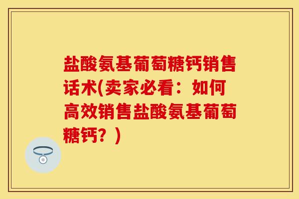 盐酸氨基葡萄糖钙销售话术(卖家必看：如何高效销售盐酸氨基葡萄糖钙？)