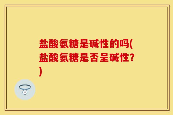 盐酸氨糖是碱性的吗(盐酸氨糖是否呈碱性？)