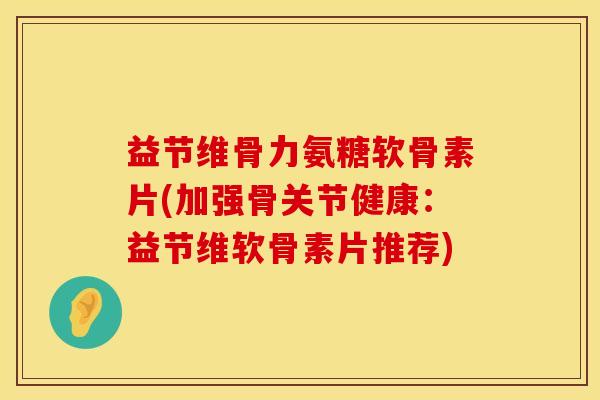 益节维骨力氨糖软骨素片(加强骨关节健康：益节维软骨素片推荐)