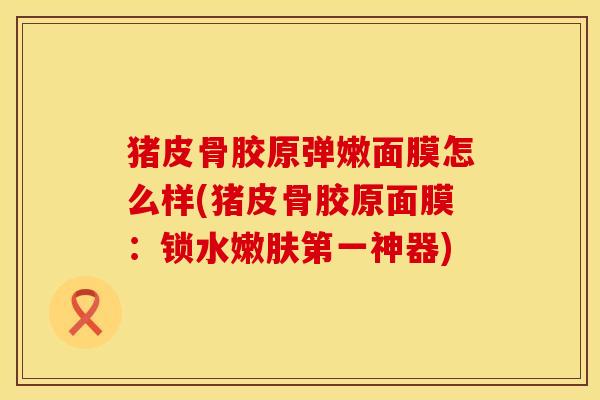 猪皮骨胶原弹嫩面膜怎么样(猪皮骨胶原面膜：锁水嫩肤第一神器)