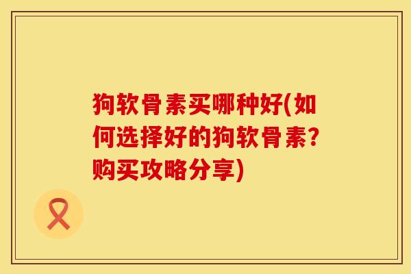 狗软骨素买哪种好(如何选择好的狗软骨素？购买攻略分享)