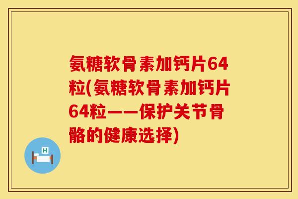 氨糖软骨素加钙片64粒(氨糖软骨素加钙片64粒——保护关节骨骼的健康选择)