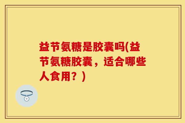 益节氨糖是胶囊吗(益节氨糖胶囊，适合哪些人食用？)