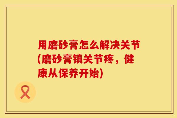 用磨砂膏怎么解决关节(磨砂膏镇关节疼，健康从保养开始)