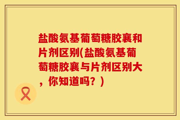 盐酸氨基葡萄糖胶襄和片剂区别(盐酸氨基葡萄糖胶襄与片剂区别大，你知道吗？)