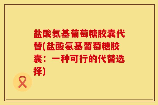 盐酸氨基葡萄糖胶囊代替(盐酸氨基葡萄糖胶囊：一种可行的代替选择)