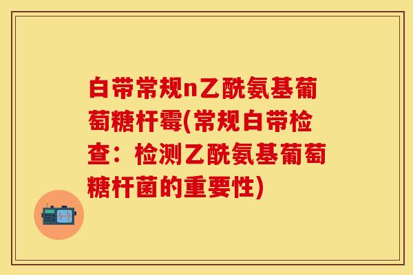 白带常规n乙酰氨基葡萄糖杆霉(常规白带检查：检测乙酰氨基葡萄糖杆菌的重要性)