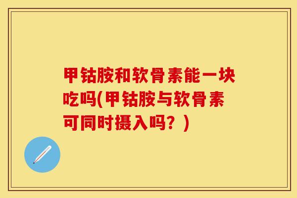 甲钴胺和软骨素能一块吃吗(甲钴胺与软骨素可同时摄入吗？)