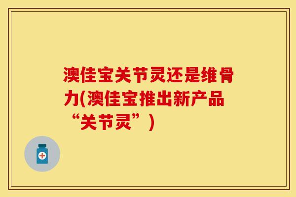 澳佳宝关节灵还是维骨力(澳佳宝推出新产品“关节灵”)