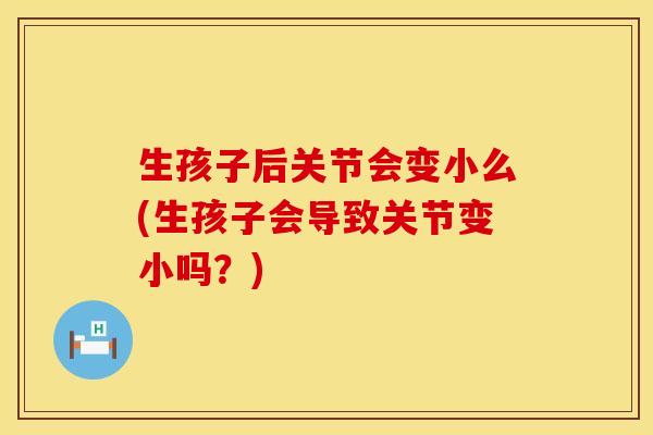 生孩子后关节会变小么(生孩子会导致关节变小吗？)