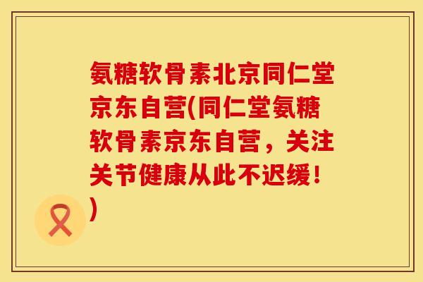 氨糖软骨素北京同仁堂京东自营(同仁堂氨糖软骨素京东自营，关注关节健康从此不迟缓！)