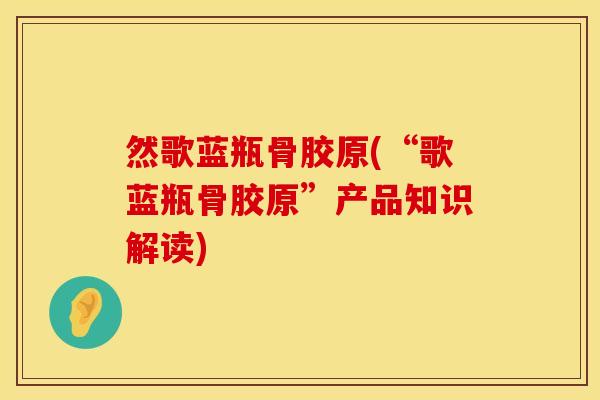 然歌蓝瓶骨胶原(“歌蓝瓶骨胶原”产品知识解读)
