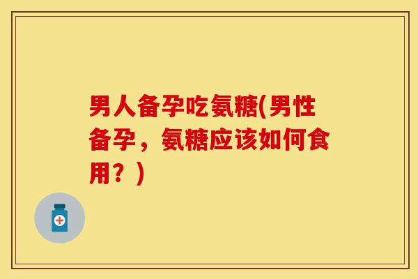 男人备孕吃氨糖(男性备孕，氨糖应该如何食用？)