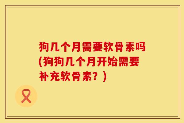 狗几个月需要软骨素吗(狗狗几个月开始需要补充软骨素？)