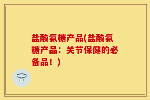 盐酸氨糖产品(盐酸氨糖产品：关节保健的必备品！)